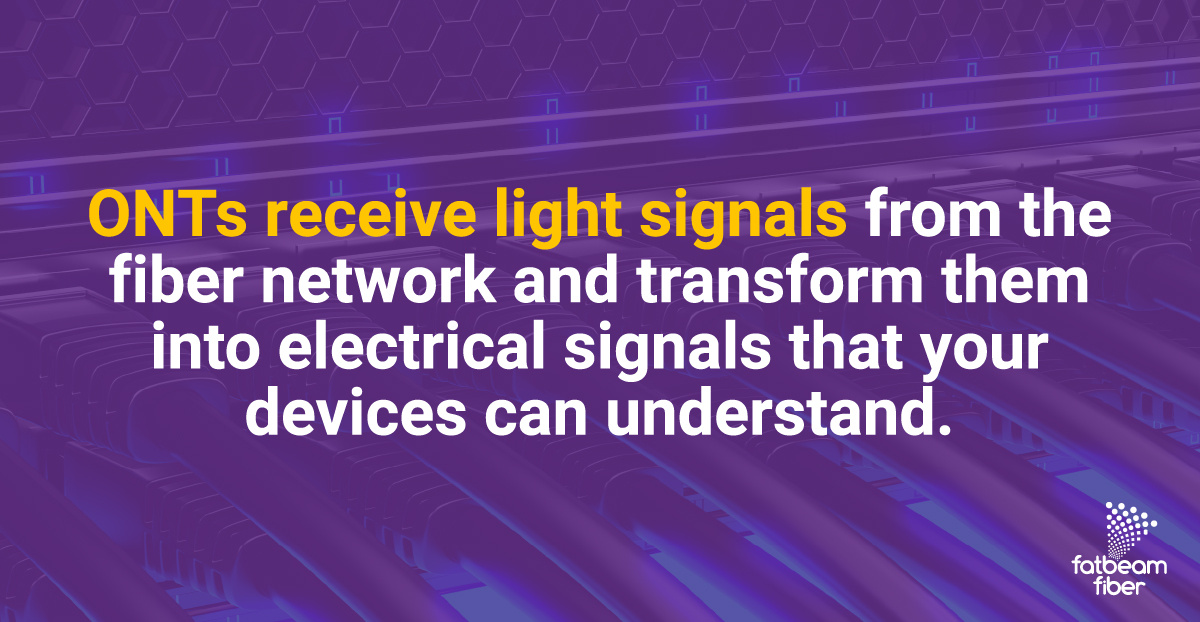 ONTs receive light signals from the fiber network and transform them into electrical signals that your devices can understand.